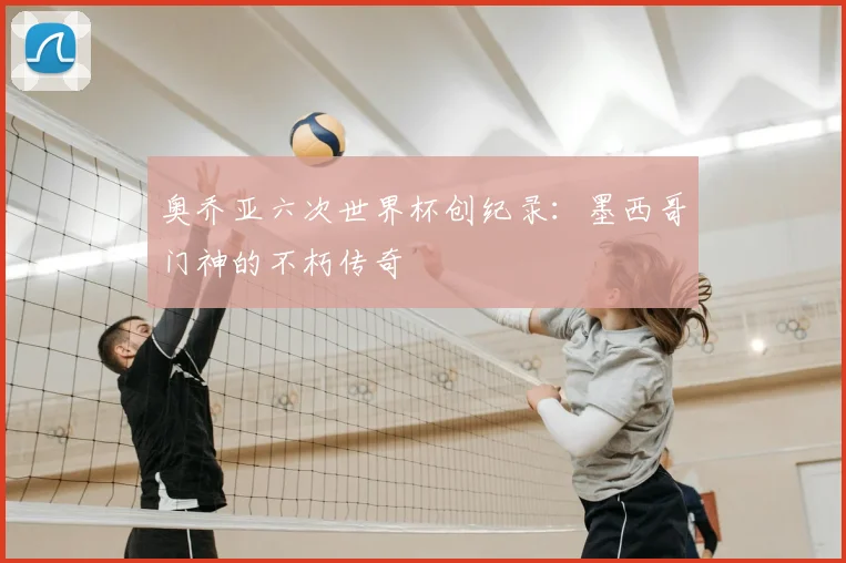 奥乔亚六次世界杯创纪录：墨西哥门神的不朽传奇