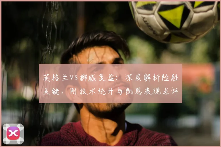 英格兰vs挪威复盘:深度解析险胜关键,附技术统计与凯恩表现点评