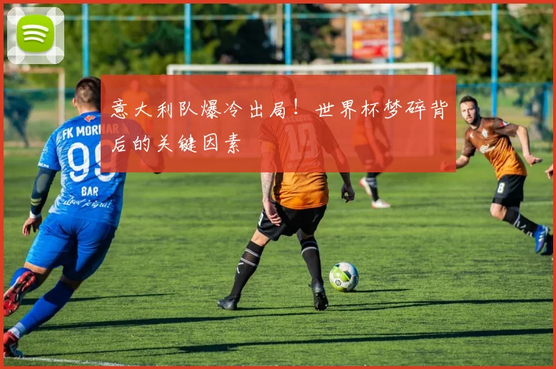 意大利队爆冷出局!世界杯梦碎背后的关键因素