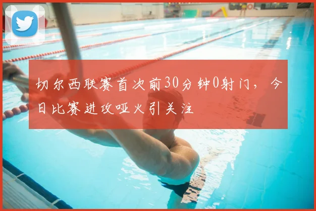 切尔西联赛首次前30分钟0射门,今日比赛进攻哑火引关注