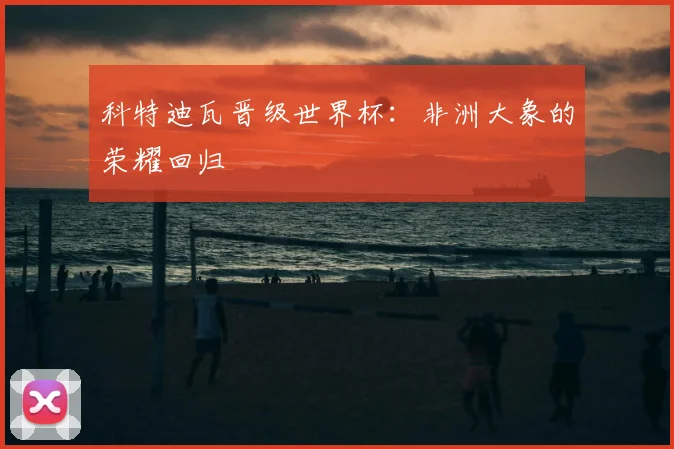 科特迪瓦晋级世界杯:非洲大象的荣耀回归