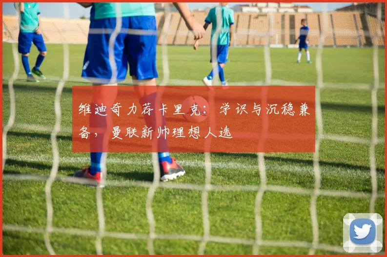 维迪奇力荐卡里克:学识与沉稳兼备,曼联新帅理想人选