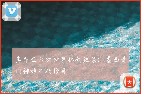 奥乔亚六次世界杯创纪录：墨西哥门神的不朽传奇