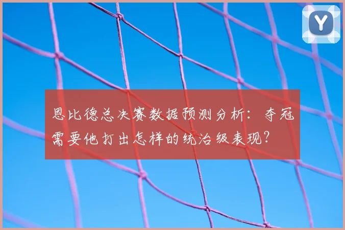 恩比德总决赛数据预测分析:夺冠需要他打出怎样的统治级表现?