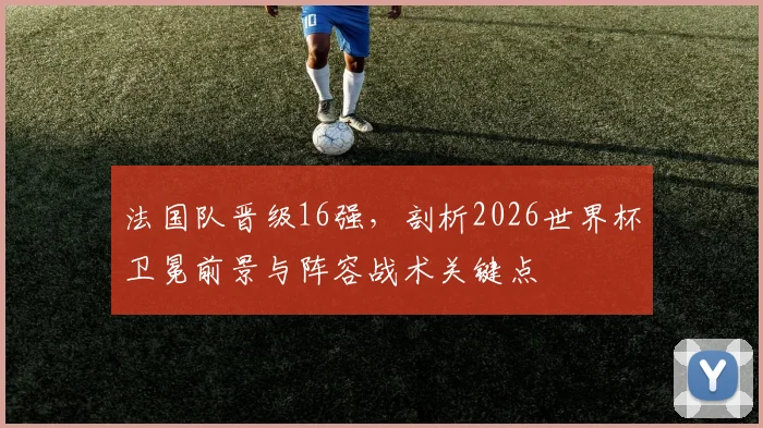 法国队晋级16强,剖析2026世界杯卫冕前景与阵容战术关键点