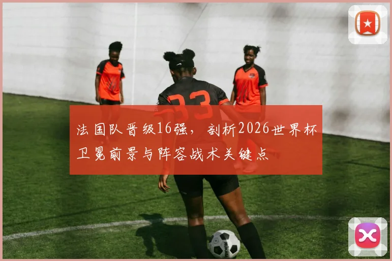 法国队晋级16强，剖析2026世界杯卫冕前景与阵容战术关键点